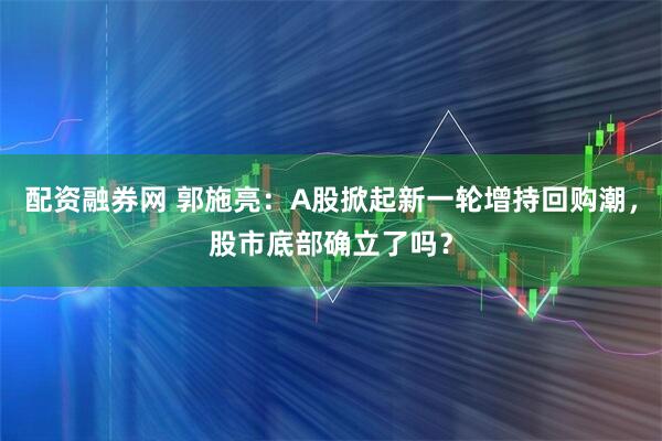 配资融券网 郭施亮：A股掀起新一轮增持回购潮，股市底部确立了吗？