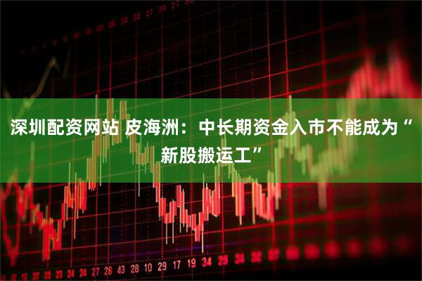 深圳配资网站 皮海洲：中长期资金入市不能成为“新股搬运工”