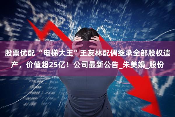股票优配 “电梯大王”王友林配偶继承全部股权遗产，价值超25亿！公司最新公告_朱美娟_股份