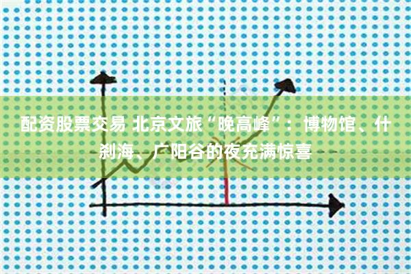 配资股票交易 北京文旅“晚高峰”：博物馆、什刹海、广阳谷的夜充满惊喜
