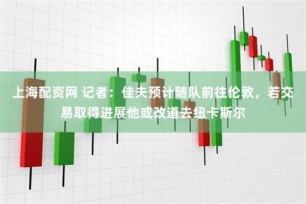 上海配资网 记者：佳夫预计随队前往伦敦，若交易取得进展他或改道去纽卡斯尔