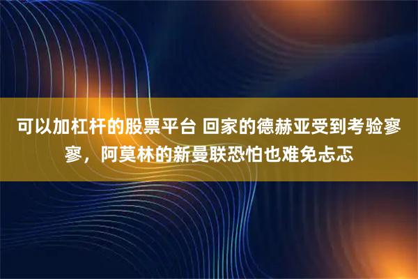 可以加杠杆的股票平台 回家的德赫亚受到考验寥寥，阿莫林的新曼联恐怕也难免忐忑