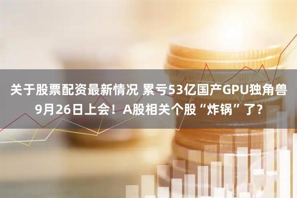 关于股票配资最新情况 累亏53亿国产GPU独角兽9月26日上会！A股相关个股“炸锅”了？