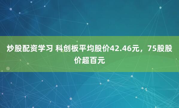 炒股配资学习 科创板平均股价42.46元，75股股价超百元