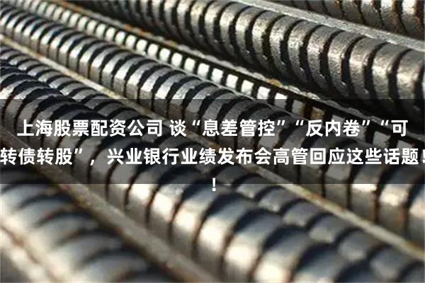上海股票配资公司 谈“息差管控”“反内卷”“可转债转股”，兴业银行业绩发布会高管回应这些话题！