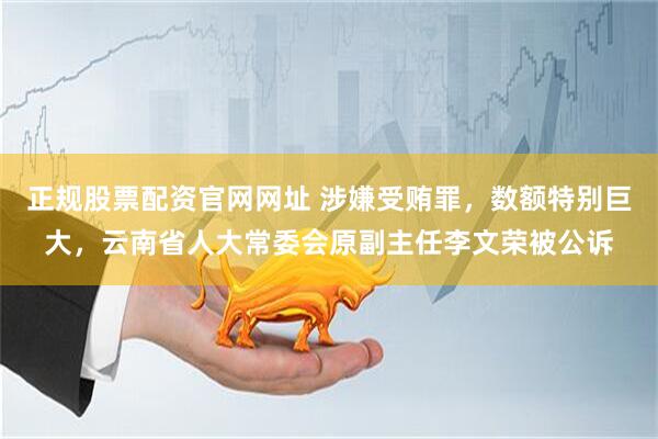 正规股票配资官网网址 涉嫌受贿罪，数额特别巨大，云南省人大常委会原副主任李文荣被公诉