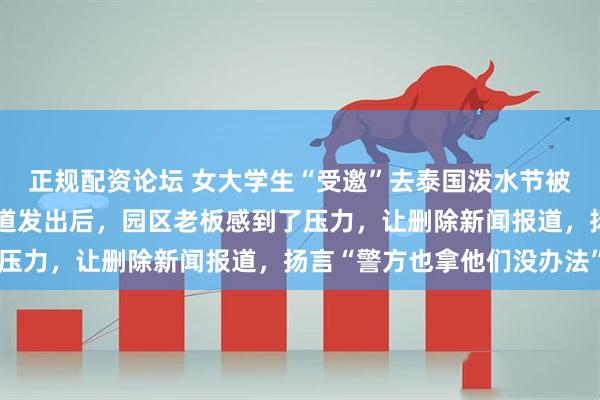 正规配资论坛 女大学生“受邀”去泰国泼水节被转卖到缅甸，父亲称报道发出后，园区老板感到了压力，让删除新闻报道，扬言“警方也拿他们没办法”