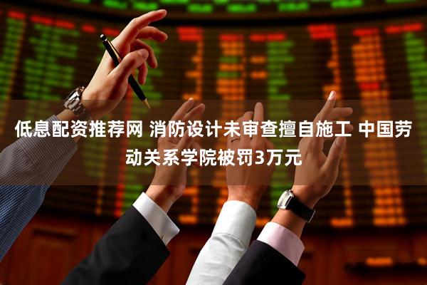 低息配资推荐网 消防设计未审查擅自施工 中国劳动关系学院被罚3万元