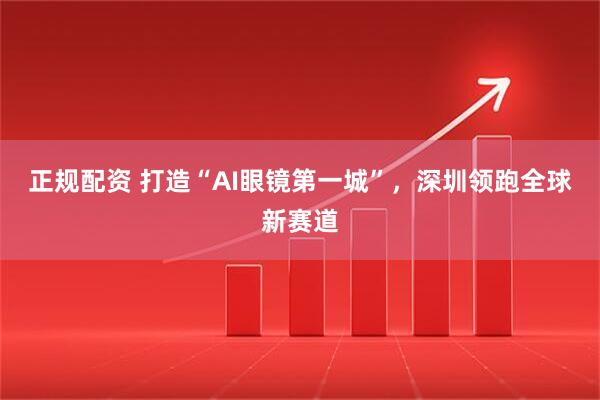 正规配资 打造“AI眼镜第一城”，深圳领跑全球新赛道